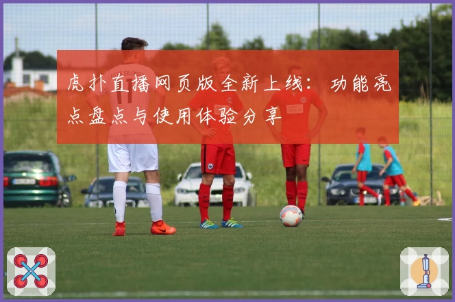 虎扑直播网页版全新上线:功能亮点盘点与使用体验分享