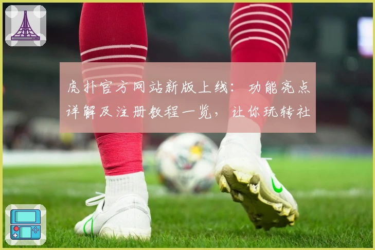 虎扑官方网站新版上线：功能亮点详解及注册教程一览，让你玩转社区精华