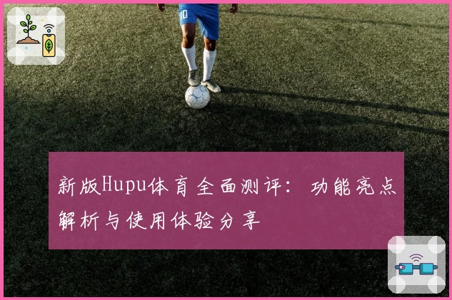 新版Hupu体育全面测评：功能亮点解析与使用体验分享