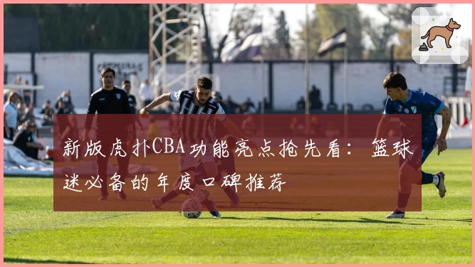 新版虎扑CBA功能亮点抢先看:篮球迷必备的年度口碑推荐