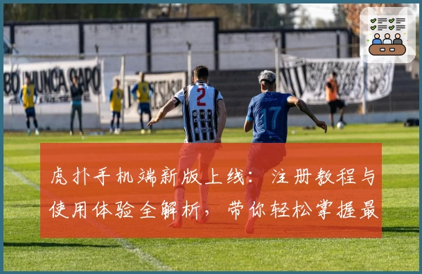 虎扑手机端新版上线：注册教程与使用体验全解析，带你轻松掌握最新功能亮点