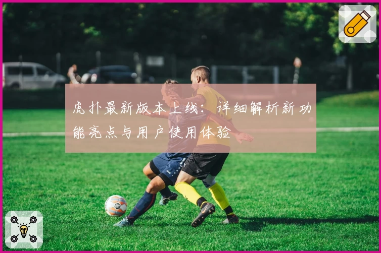 虎扑最新版本上线：详细解析新功能亮点与用户使用体验