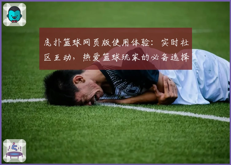虎扑篮球网页版使用体验：实时社区互动，热爱篮球玩家的必备选择