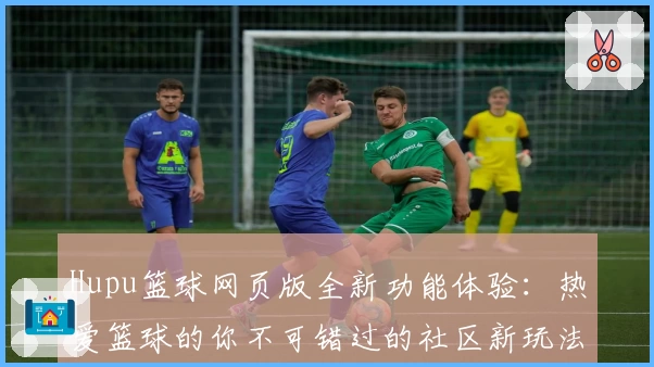 Hupu篮球网页版全新功能体验：热爱篮球的你不可错过的社区新玩法