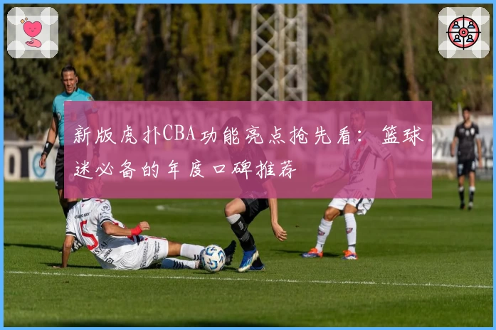 新版虎扑CBA功能亮点抢先看:篮球迷必备的年度口碑推荐