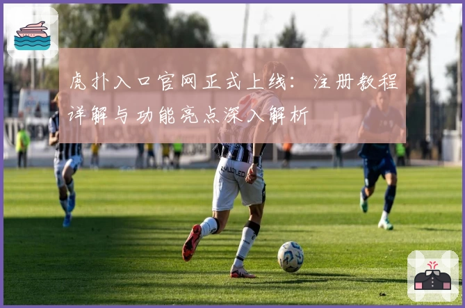 虎扑入口官网正式上线：注册教程详解与功能亮点深入解析