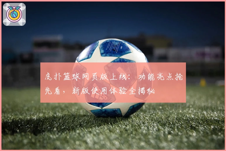 虎扑篮球网页版上线:功能亮点抢先看,新版使用体验全揭秘