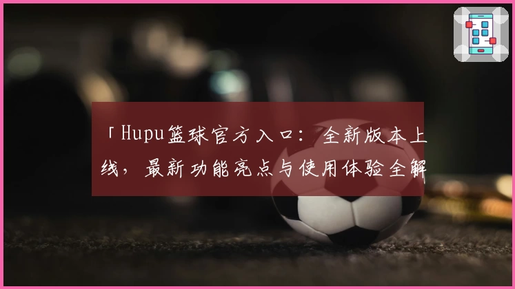 「Hupu篮球官方入口：全新版本上线，最新功能亮点与使用体验全解析」