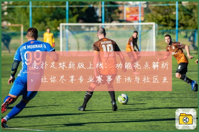 虎扑足球新版上线：功能亮点解析，让你尽享专业赛事资讯与社区互动体验