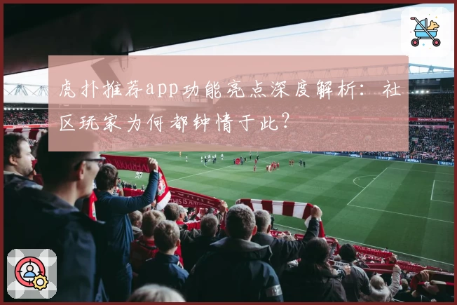 虎扑推荐app功能亮点深度解析：社区玩家为何都钟情于此？