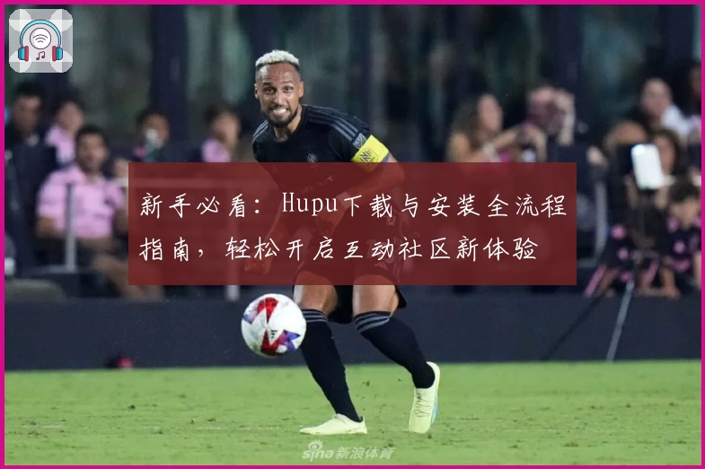 新手必看：Hupu下载与安装全流程指南，轻松开启互动社区新体验