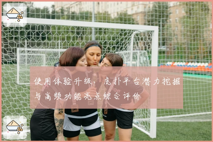 使用体验升级,虎扑平台潜力挖掘与高频功能亮点综合评价