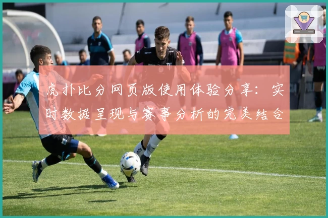虎扑比分网页版使用体验分享：实时数据呈现与赛事分析的完美结合