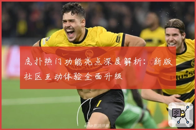 虎扑热门功能亮点深度解析：新版社区互动体验全面升级