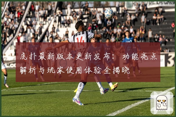 虎扑最新版本更新发布:功能亮点解析与玩家使用体验全揭晓