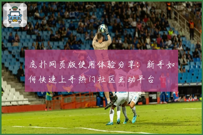 虎扑网页版使用体验分享：新手如何快速上手热门社区互动平台