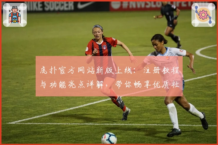 虎扑官方网站新版上线：注册教程与功能亮点详解，带你畅享优质社区体验