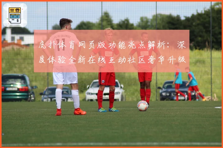 虎扑体育网页版功能亮点解析：深度体验全新在线互动社区奢华升级