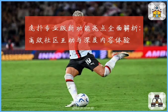 虎扑专业版新功能亮点全面解析：高效社区互动与深度内容体验