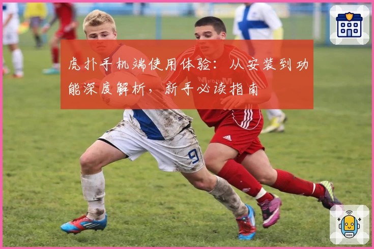 虎扑手机端使用体验：从安装到功能深度解析，新手必读指南