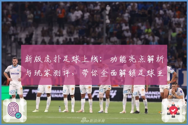 新版虎扑足球上线：功能亮点解析与玩家测评，带你全面解锁足球互动新体验