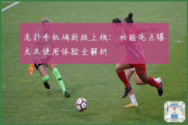 虎扑手机端新版上线：功能亮点曝光及使用体验全解析