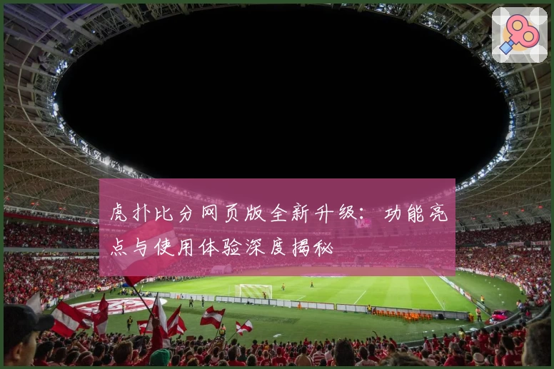 虎扑比分网页版全新升级：功能亮点与使用体验深度揭秘