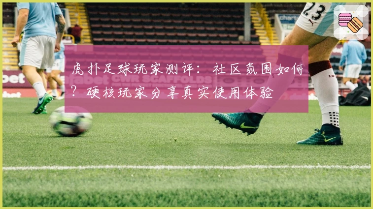 虎扑足球玩家测评：社区氛围如何？硬核玩家分享真实使用体验