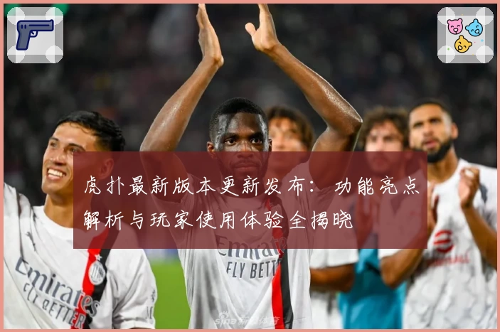 虎扑最新版本更新发布：功能亮点解析与玩家使用体验全揭晓