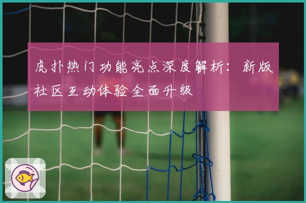 虎扑热门功能亮点深度解析：新版社区互动体验全面升级