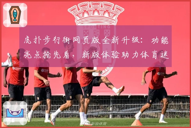 虎扑步行街网页版全新升级：功能亮点抢先看，新版体验助力体育迷畅聊不停