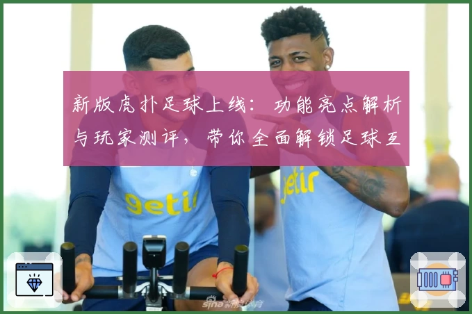 新版虎扑足球上线：功能亮点解析与玩家测评，带你全面解锁足球互动新体验