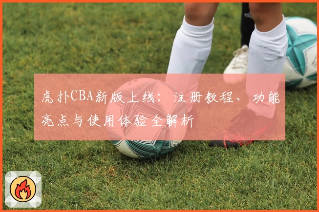 虎扑CBA新版上线：注册教程、功能亮点与使用体验全解析