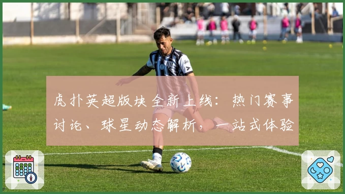 虎扑英超版块全新上线：热门赛事讨论、球星动态解析，一站式体验指南