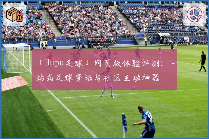 「Hupu足球」网页版体验评测:一站式足球资讯与社区互动神器